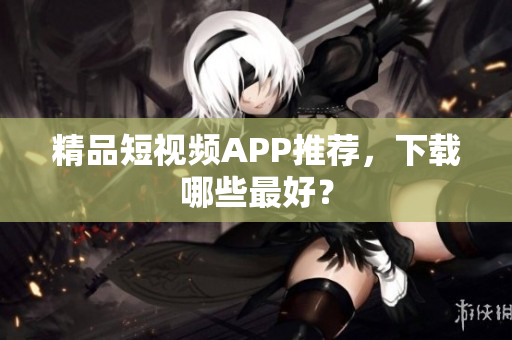 精品短视频APP推荐，下载哪些最好？