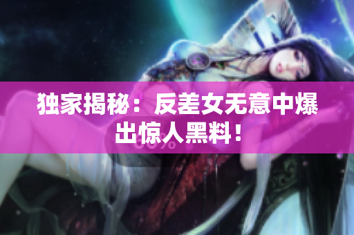 独家揭秘：反差女无意中爆出惊人黑料！