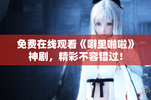 免费在线观看《噼里啪啦》神剧，精彩不容错过！