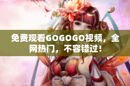 免费观看GOGOGO视频，全网热门，不容错过！