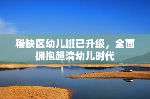 稀缺区幼儿班已升级，全面拥抱超清幼儿时代