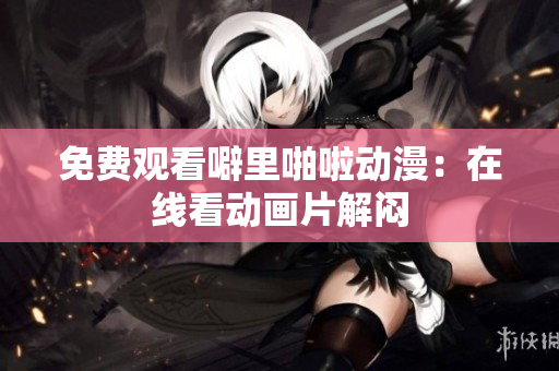 免费观看噼里啪啦动漫：在线看动画片解闷