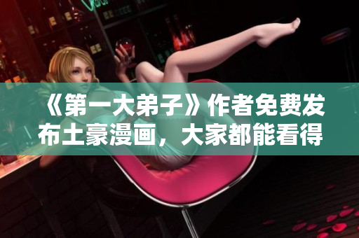 《第一大弟子》作者免费发布土豪漫画，大家都能看得起了！