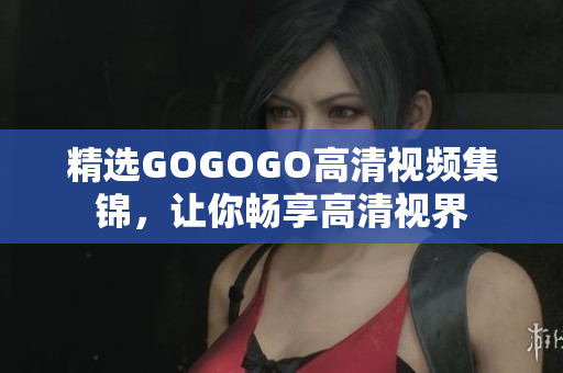 精选GOGOGO高清视频集锦，让你畅享高清视界