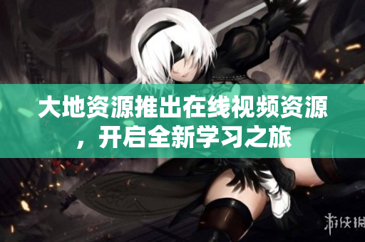 大地资源推出在线视频资源，开启全新学习之旅