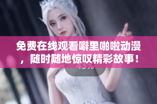 免费在线观看噼里啪啦动漫，随时随地惊叹精彩故事！