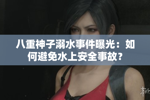 八重神子溺水事件曝光：如何避免水上安全事故？