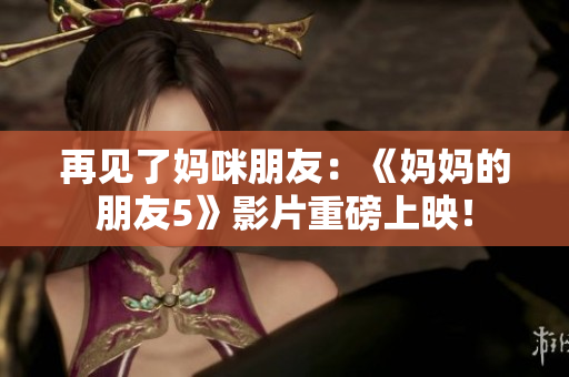 再见了妈咪朋友：《妈妈的朋友5》影片重磅上映！