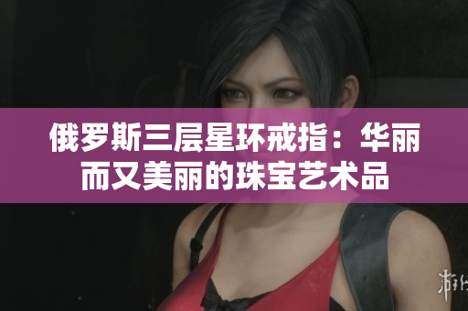 俄罗斯三层星环戒指：华丽而又美丽的珠宝艺术品