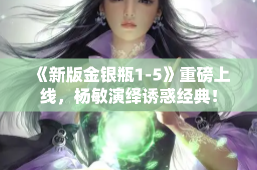 《新版金银瓶1-5》重磅上线，杨敏演绎诱惑经典！