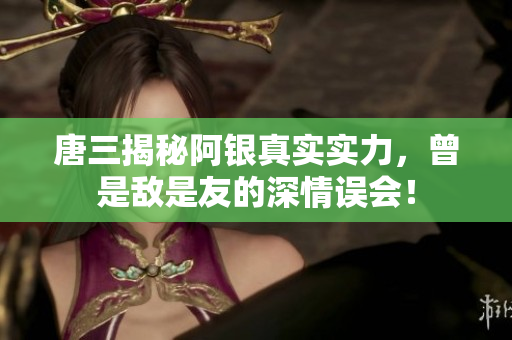 唐三揭秘阿银真实实力，曾是敌是友的深情误会！