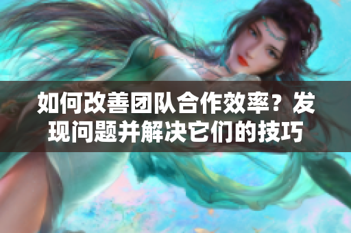 如何改善团队合作效率？发现问题并解决它们的技巧