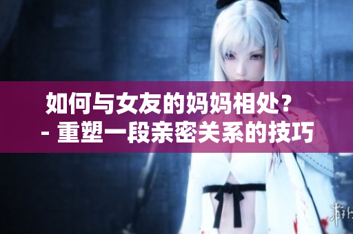 如何与女友的妈妈相处？ - 重塑一段亲密关系的技巧