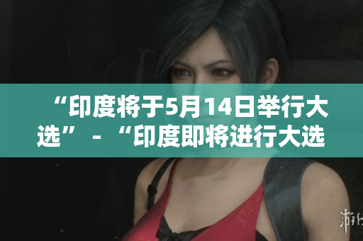 “印度将于5月14日举行大选” - “印度即将进行大选”