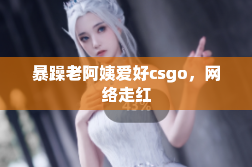 暴躁老阿姨爱好csgo，网络走红