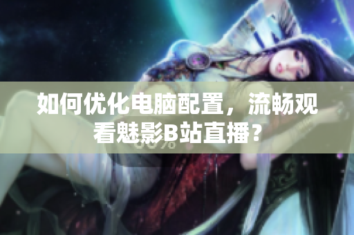 如何优化电脑配置，流畅观看魅影B站直播？