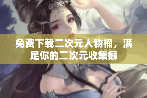 免费下载二次元人物桶，满足你的二次元收集癖