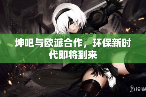 坤吧与欧派合作，环保新时代即将到来