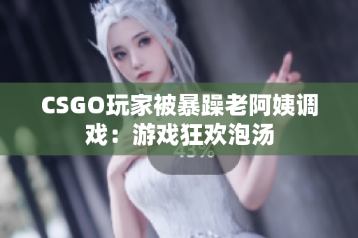 CSGO玩家被暴躁老阿姨调戏：游戏狂欢泡汤