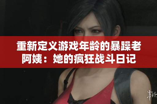 重新定义游戏年龄的暴躁老阿姨：她的疯狂战斗日记