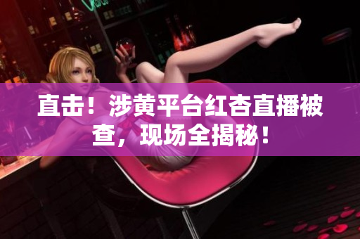 直击！涉黄平台红杏直播被查，现场全揭秘！