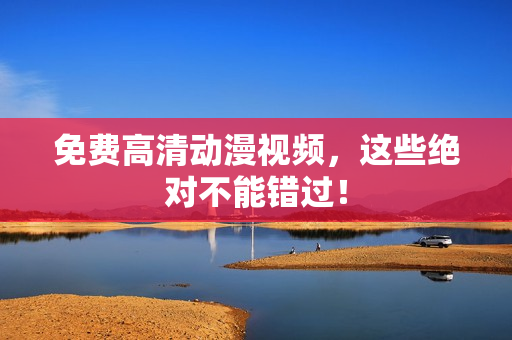 免费高清动漫视频，这些绝对不能错过！