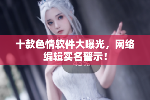 十款色情软件大曝光，网络编辑实名警示！
