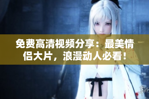 免费高清视频分享：最美情侣大片，浪漫动人必看！