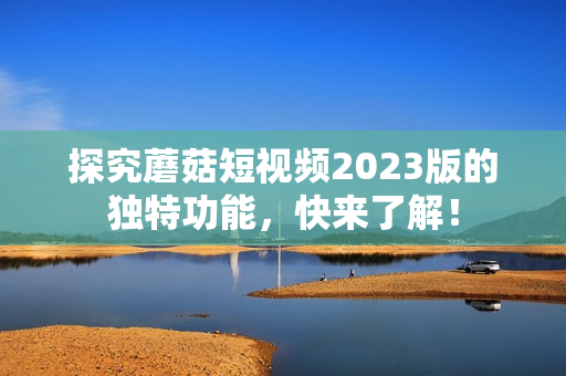 探究蘑菇短视频2023版的独特功能，快来了解！