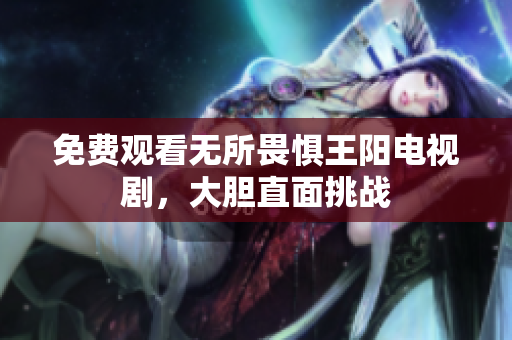 免费观看无所畏惧王阳电视剧，大胆直面挑战