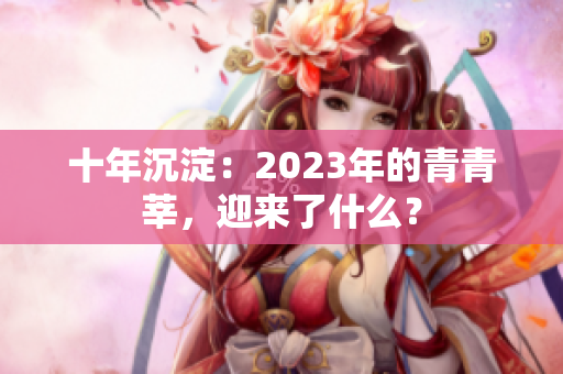 十年沉淀：2023年的青青莘，迎来了什么？