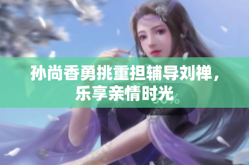 孙尚香勇挑重担辅导刘禅，乐享亲情时光