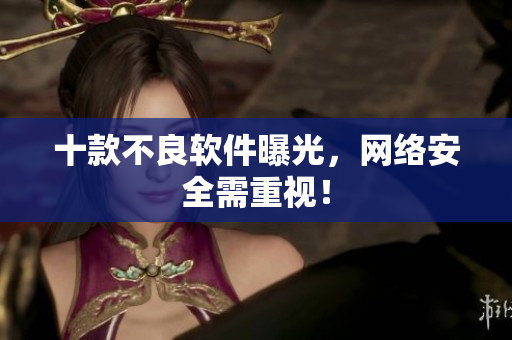 十款不良软件曝光，网络安全需重视！