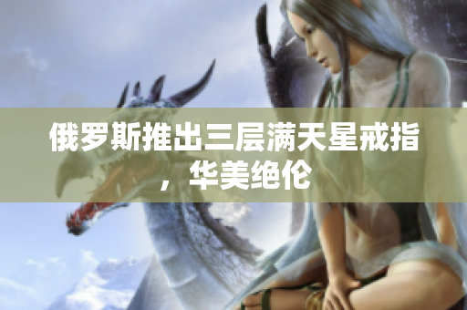 俄罗斯推出三层满天星戒指，华美绝伦