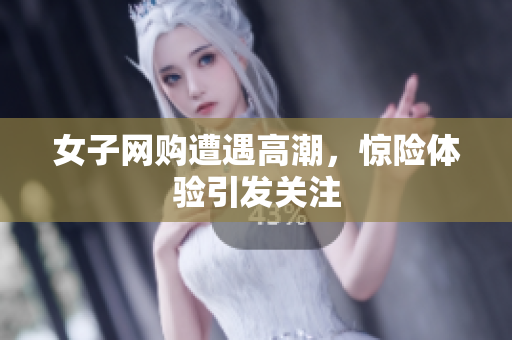 女子网购遭遇高潮，惊险体验引发关注