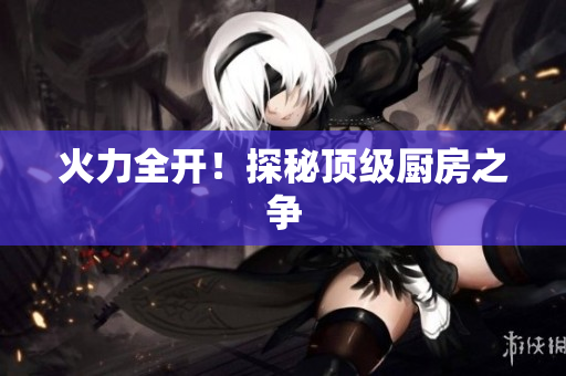 火力全开！探秘顶级厨房之争