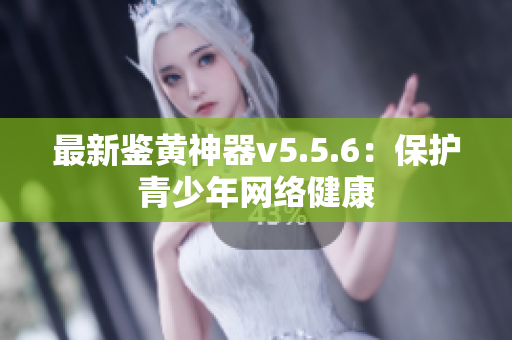 最新鉴黄神器v5.5.6：保护青少年网络健康