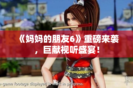 《妈妈的朋友6》重磅来袭，巨献视听盛宴！