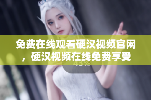免费在线观看硬汉视频官网，硬汉视频在线免费享受