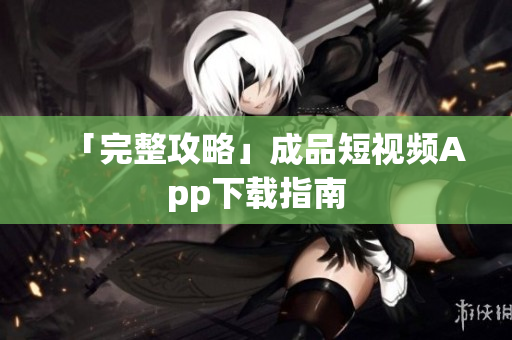 「完整攻略」成品短视频App下载指南