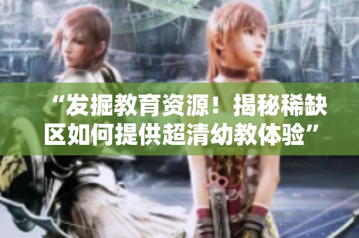 “发掘教育资源！揭秘稀缺区如何提供超清幼教体验”