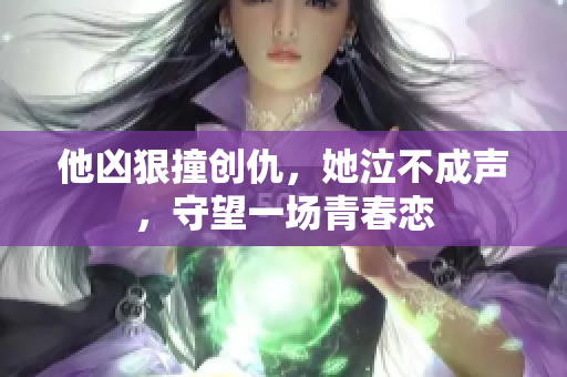 他凶狠撞创仇，她泣不成声，守望一场青春恋