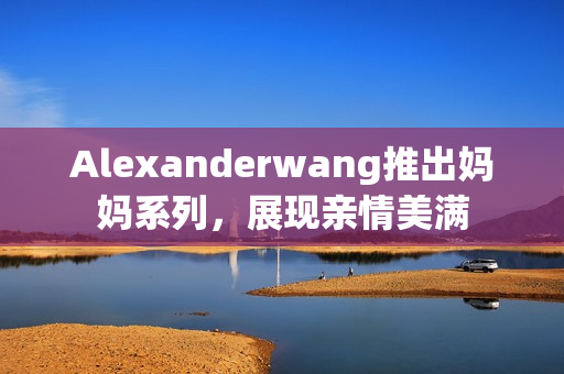 Alexanderwang推出妈妈系列，展现亲情美满