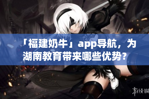 「福建奶牛」app导航，为湖南教育带来哪些优势？