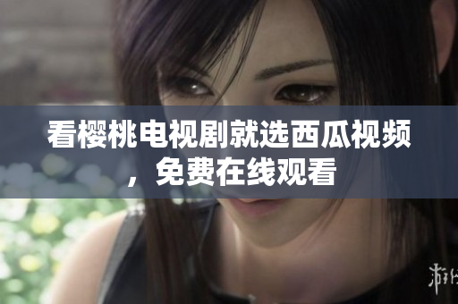 看樱桃电视剧就选西瓜视频，免费在线观看
