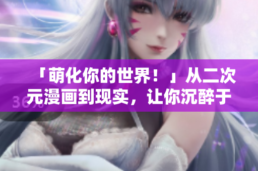 「萌化你的世界！」从二次元漫画到现实，让你沉醉于二次元人物的魅力！