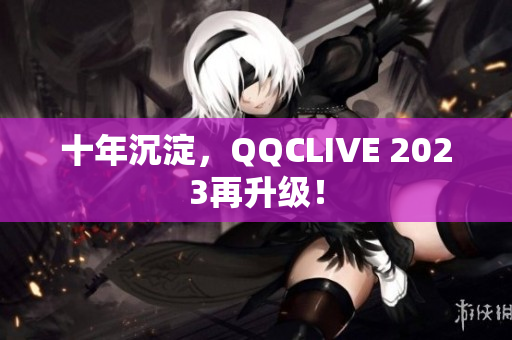 十年沉淀，QQCLIVE 2023再升级！
