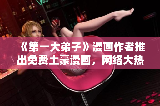 《第一大弟子》漫画作者推出免费土豪漫画，网络大热！