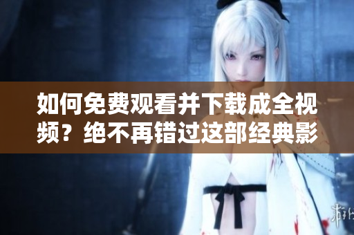 如何免费观看并下载成全视频？绝不再错过这部经典影片！