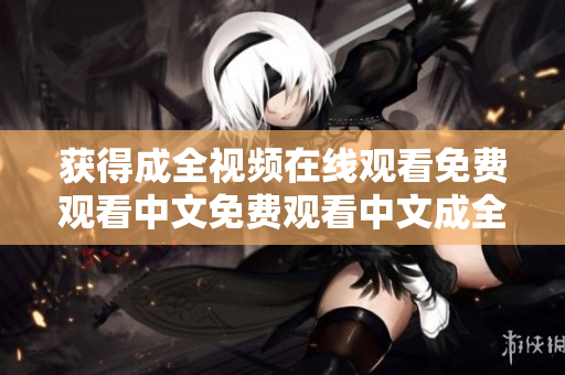 获得成全视频在线观看免费观看中文免费观看中文成全视频在线